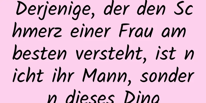 Derjenige, der den Schmerz einer Frau am besten versteht, ist nicht ihr Mann, sondern dieses Ding