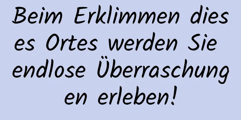 Beim Erklimmen dieses Ortes werden Sie endlose Überraschungen erleben!