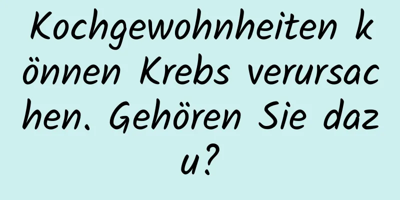 Kochgewohnheiten können Krebs verursachen. Gehören Sie dazu?