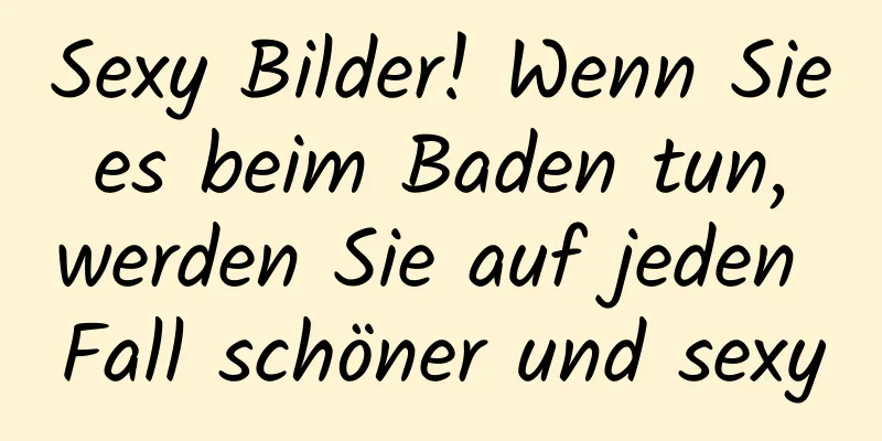 Sexy Bilder! Wenn Sie es beim Baden tun, werden Sie auf jeden Fall schöner und sexy
