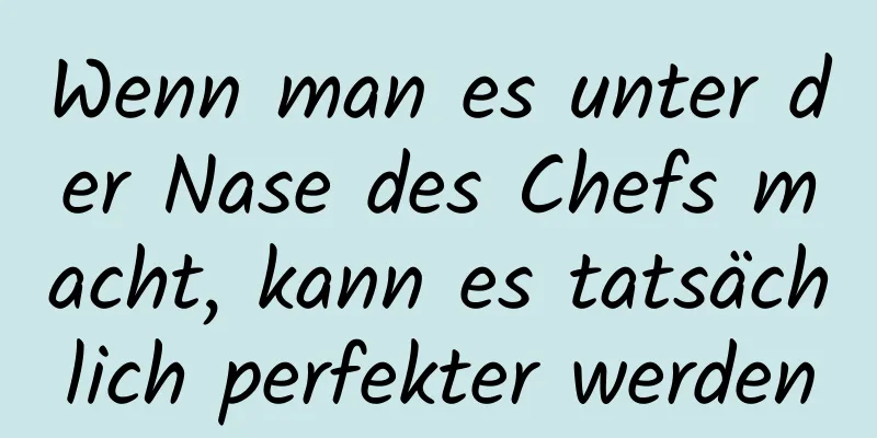 Wenn man es unter der Nase des Chefs macht, kann es tatsächlich perfekter werden