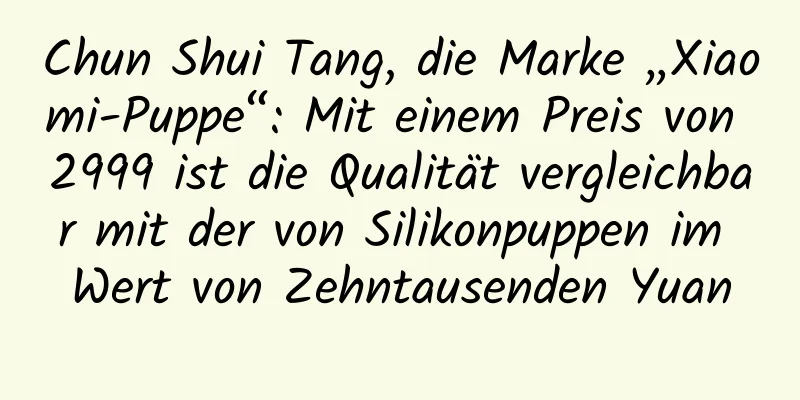 Chun Shui Tang, die Marke „Xiaomi-Puppe“: Mit einem Preis von 2999 ist die Qualität vergleichbar mit der von Silikonpuppen im Wert von Zehntausenden Yuan