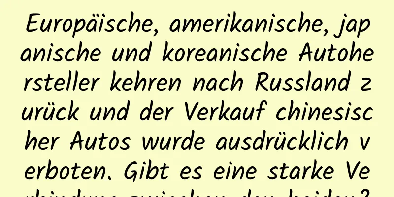 Europäische, amerikanische, japanische und koreanische Autohersteller kehren nach Russland zurück und der Verkauf chinesischer Autos wurde ausdrücklich verboten. Gibt es eine starke Verbindung zwischen den beiden?