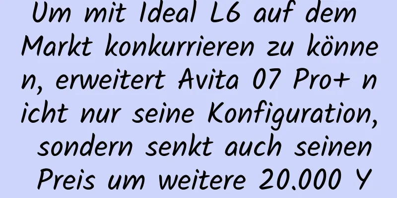 Um mit Ideal L6 auf dem Markt konkurrieren zu können, erweitert Avita 07 Pro+ nicht nur seine Konfiguration, sondern senkt auch seinen Preis um weitere 20.000 Yuan. Ist das genug?