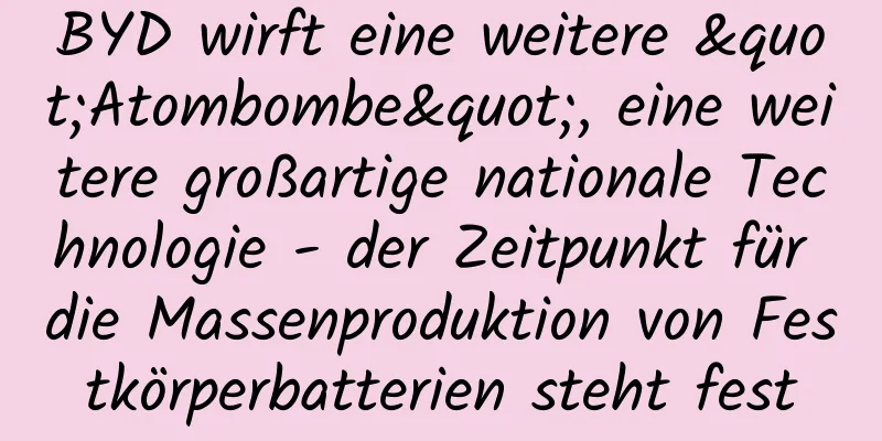 BYD wirft eine weitere "Atombombe", eine weitere großartige nationale Technologie - der Zeitpunkt für die Massenproduktion von Festkörperbatterien steht fest