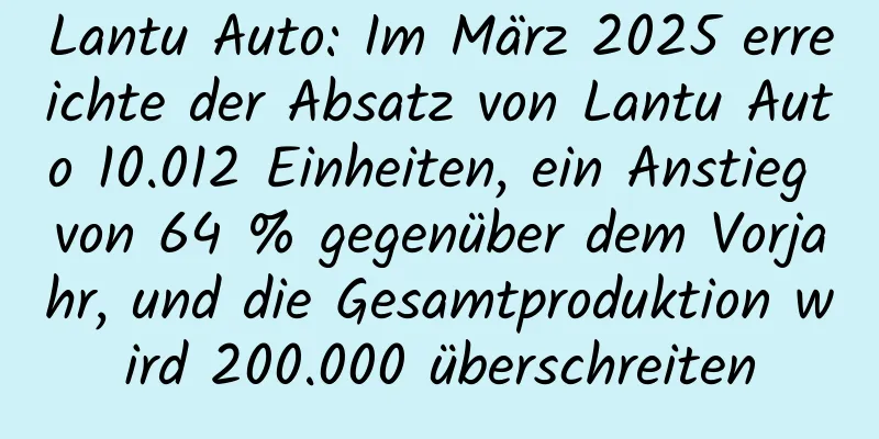 Lantu Auto: Im März 2025 erreichte der Absatz von Lantu Auto 10.012 Einheiten, ein Anstieg von 64 % gegenüber dem Vorjahr, und die Gesamtproduktion wird 200.000 überschreiten