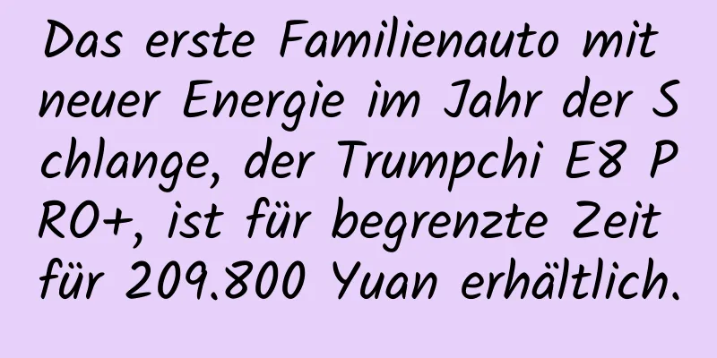 Das erste Familienauto mit neuer Energie im Jahr der Schlange, der Trumpchi E8 PRO+, ist für begrenzte Zeit für 209.800 Yuan erhältlich.