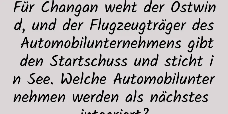 Für Changan weht der Ostwind, und der Flugzeugträger des Automobilunternehmens gibt den Startschuss und sticht in See. Welche Automobilunternehmen werden als nächstes integriert?