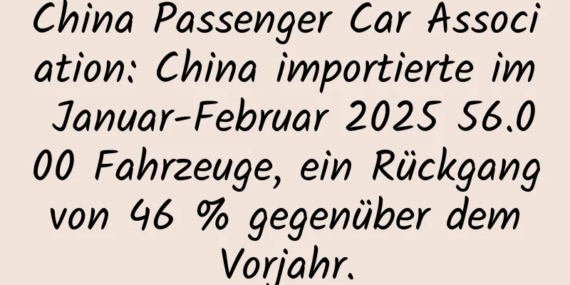China Passenger Car Association: China importierte im Januar-Februar 2025 56.000 Fahrzeuge, ein Rückgang von 46 % gegenüber dem Vorjahr.