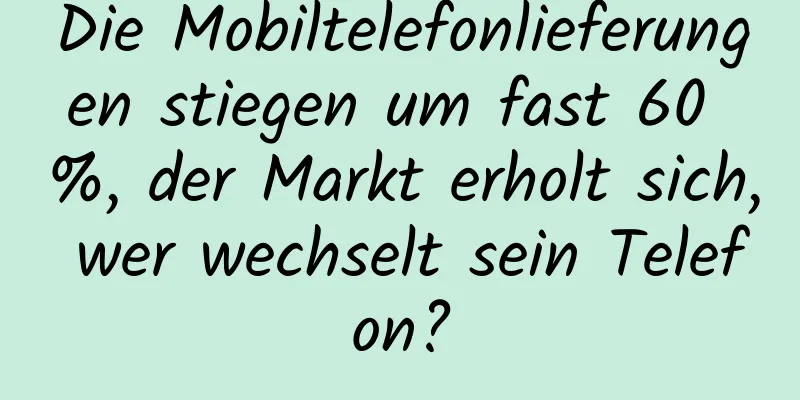 Die Mobiltelefonlieferungen stiegen um fast 60 %, der Markt erholt sich, wer wechselt sein Telefon?
