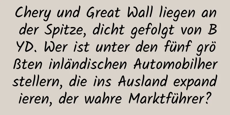 Chery und Great Wall liegen an der Spitze, dicht gefolgt von BYD. Wer ist unter den fünf größten inländischen Automobilherstellern, die ins Ausland expandieren, der wahre Marktführer?