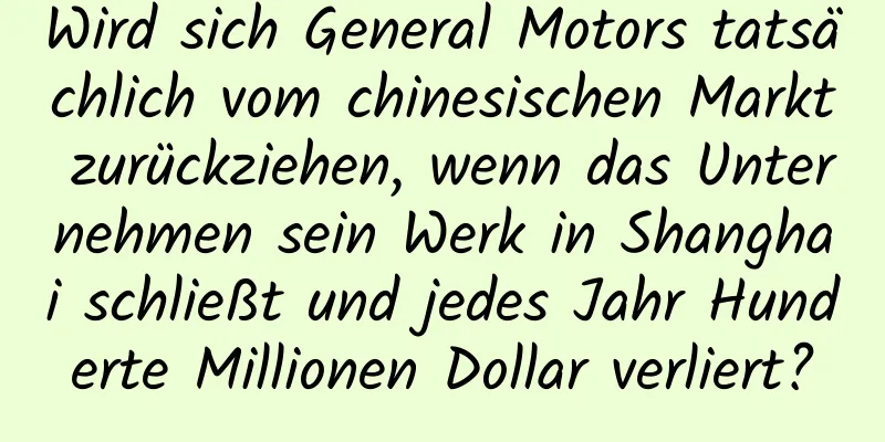 Wird sich General Motors tatsächlich vom chinesischen Markt zurückziehen, wenn das Unternehmen sein Werk in Shanghai schließt und jedes Jahr Hunderte Millionen Dollar verliert?