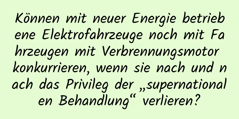 Können mit neuer Energie betriebene Elektrofahrzeuge noch mit Fahrzeugen mit Verbrennungsmotor konkurrieren, wenn sie nach und nach das Privileg der „supernationalen Behandlung“ verlieren?