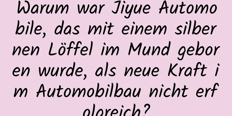Warum war Jiyue Automobile, das mit einem silbernen Löffel im Mund geboren wurde, als neue Kraft im Automobilbau nicht erfolgreich?
