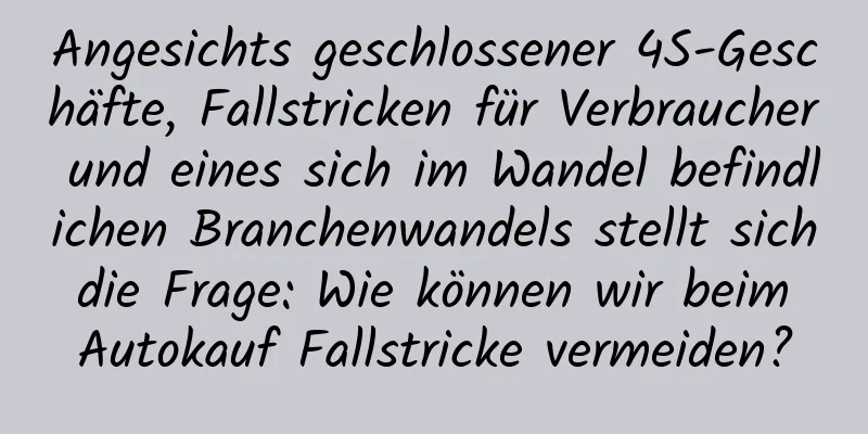 Angesichts geschlossener 4S-Geschäfte, Fallstricken für Verbraucher und eines sich im Wandel befindlichen Branchenwandels stellt sich die Frage: Wie können wir beim Autokauf Fallstricke vermeiden?