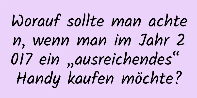 Worauf sollte man achten, wenn man im Jahr 2017 ein „ausreichendes“ Handy kaufen möchte?