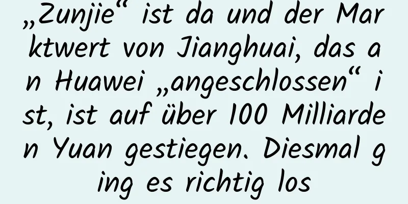 „Zunjie“ ist da und der Marktwert von Jianghuai, das an Huawei „angeschlossen“ ist, ist auf über 100 Milliarden Yuan gestiegen. Diesmal ging es richtig los