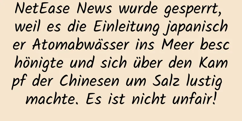 NetEase News wurde gesperrt, weil es die Einleitung japanischer Atomabwässer ins Meer beschönigte und sich über den Kampf der Chinesen um Salz lustig machte. Es ist nicht unfair!