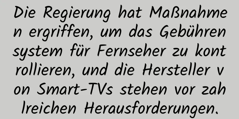Die Regierung hat Maßnahmen ergriffen, um das Gebührensystem für Fernseher zu kontrollieren, und die Hersteller von Smart-TVs stehen vor zahlreichen Herausforderungen.