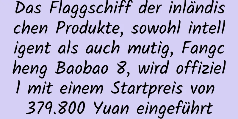 Das Flaggschiff der inländischen Produkte, sowohl intelligent als auch mutig, Fangcheng Baobao 8, wird offiziell mit einem Startpreis von 379.800 Yuan eingeführt