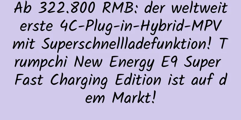 Ab 322.800 RMB: der weltweit erste 4C-Plug-in-Hybrid-MPV mit Superschnellladefunktion! Trumpchi New Energy E9 Super Fast Charging Edition ist auf dem Markt!