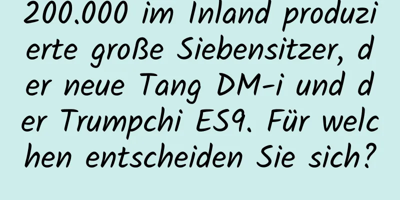 200.000 im Inland produzierte große Siebensitzer, der neue Tang DM-i und der Trumpchi ES9. Für welchen entscheiden Sie sich?