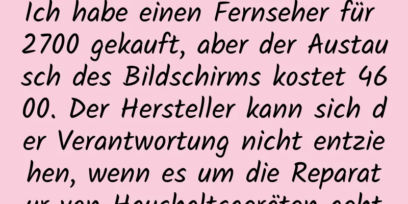 Ich habe einen Fernseher für 2700 gekauft, aber der Austausch des Bildschirms kostet 4600. Der Hersteller kann sich der Verantwortung nicht entziehen, wenn es um die Reparatur von Haushaltsgeräten geht