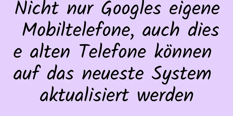 Nicht nur Googles eigene Mobiltelefone, auch diese alten Telefone können auf das neueste System aktualisiert werden