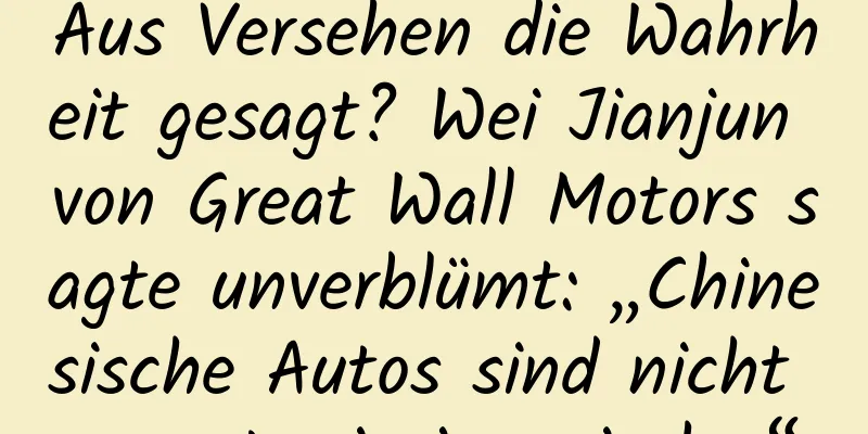 Aus Versehen die Wahrheit gesagt? Wei Jianjun von Great Wall Motors sagte unverblümt: „Chinesische Autos sind nicht so gut wie japanische.“
