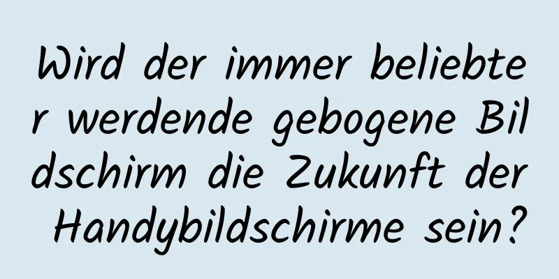 Wird der immer beliebter werdende gebogene Bildschirm die Zukunft der Handybildschirme sein?