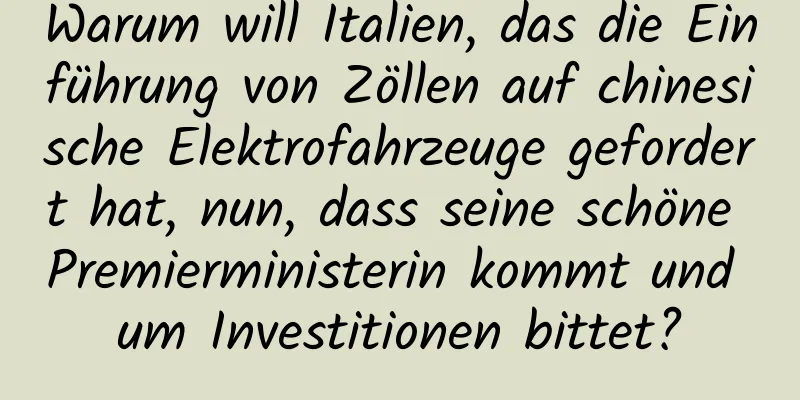 Warum will Italien, das die Einführung von Zöllen auf chinesische Elektrofahrzeuge gefordert hat, nun, dass seine schöne Premierministerin kommt und um Investitionen bittet?