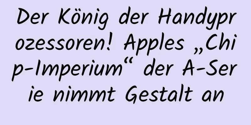 Der König der Handyprozessoren! Apples „Chip-Imperium“ der A-Serie nimmt Gestalt an