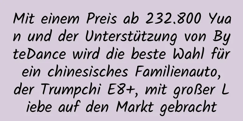 Mit einem Preis ab 232.800 Yuan und der Unterstützung von ByteDance wird die beste Wahl für ein chinesisches Familienauto, der Trumpchi E8+, mit großer Liebe auf den Markt gebracht