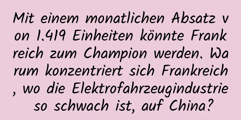 Mit einem monatlichen Absatz von 1.419 Einheiten könnte Frankreich zum Champion werden. Warum konzentriert sich Frankreich, wo die Elektrofahrzeugindustrie so schwach ist, auf China?