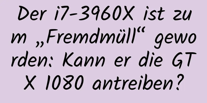 Der i7-3960X ist zum „Fremdmüll“ geworden: Kann er die GTX 1080 antreiben?