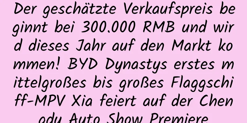 Der geschätzte Verkaufspreis beginnt bei 300.000 RMB und wird dieses Jahr auf den Markt kommen! BYD Dynastys erstes mittelgroßes bis großes Flaggschiff-MPV Xia feiert auf der Chengdu Auto Show Premiere
