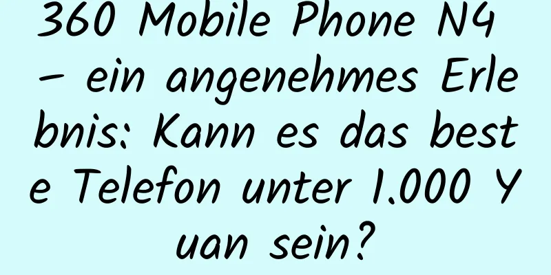 360 Mobile Phone N4 – ein angenehmes Erlebnis: Kann es das beste Telefon unter 1.000 Yuan sein?