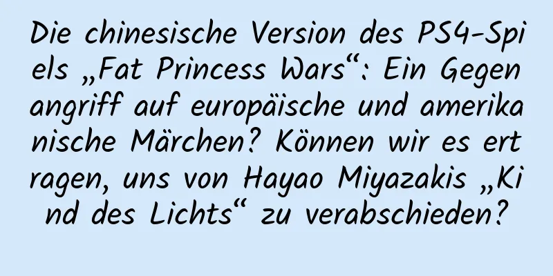 Die chinesische Version des PS4-Spiels „Fat Princess Wars“: Ein Gegenangriff auf europäische und amerikanische Märchen? Können wir es ertragen, uns von Hayao Miyazakis „Kind des Lichts“ zu verabschieden?