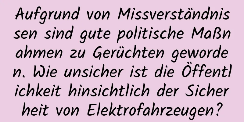 Aufgrund von Missverständnissen sind gute politische Maßnahmen zu Gerüchten geworden. Wie unsicher ist die Öffentlichkeit hinsichtlich der Sicherheit von Elektrofahrzeugen?