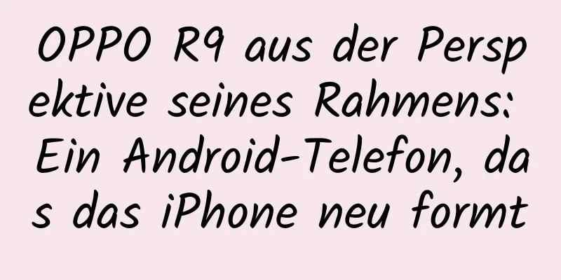 OPPO R9 aus der Perspektive seines Rahmens: Ein Android-Telefon, das das iPhone neu formt