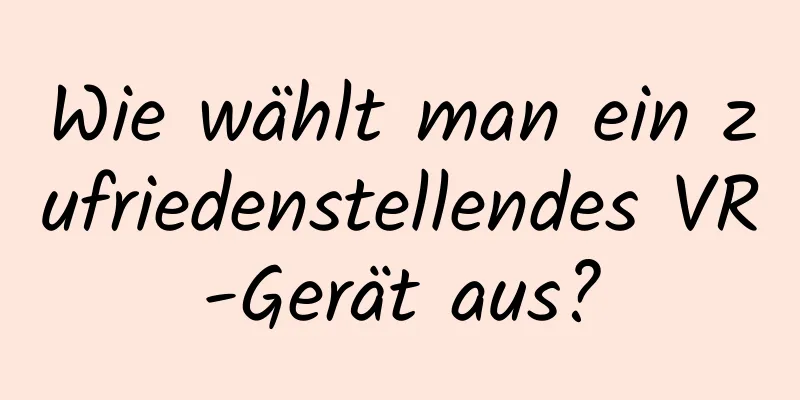 Wie wählt man ein zufriedenstellendes VR-Gerät aus?