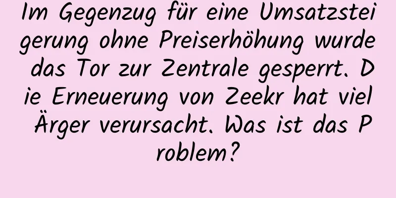 Im Gegenzug für eine Umsatzsteigerung ohne Preiserhöhung wurde das Tor zur Zentrale gesperrt. Die Erneuerung von Zeekr hat viel Ärger verursacht. Was ist das Problem?