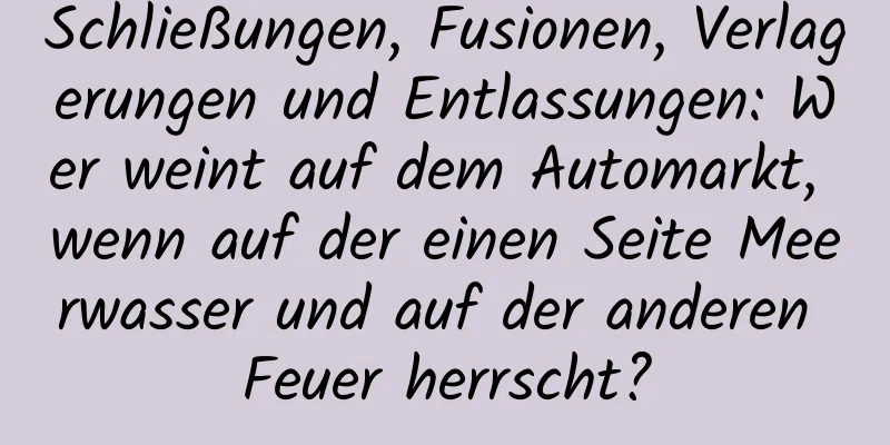 Schließungen, Fusionen, Verlagerungen und Entlassungen: Wer weint auf dem Automarkt, wenn auf der einen Seite Meerwasser und auf der anderen Feuer herrscht?