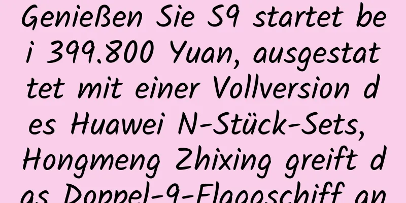 Genießen Sie S9 startet bei 399.800 Yuan, ausgestattet mit einer Vollversion des Huawei N-Stück-Sets, Hongmeng Zhixing greift das Doppel-9-Flaggschiff an