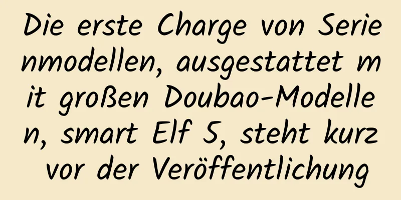 Die erste Charge von Serienmodellen, ausgestattet mit großen Doubao-Modellen, smart Elf 5, steht kurz vor der Veröffentlichung