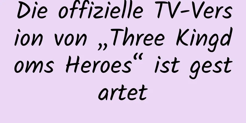 Die offizielle TV-Version von „Three Kingdoms Heroes“ ist gestartet