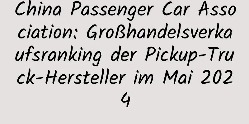 China Passenger Car Association: Großhandelsverkaufsranking der Pickup-Truck-Hersteller im Mai 2024