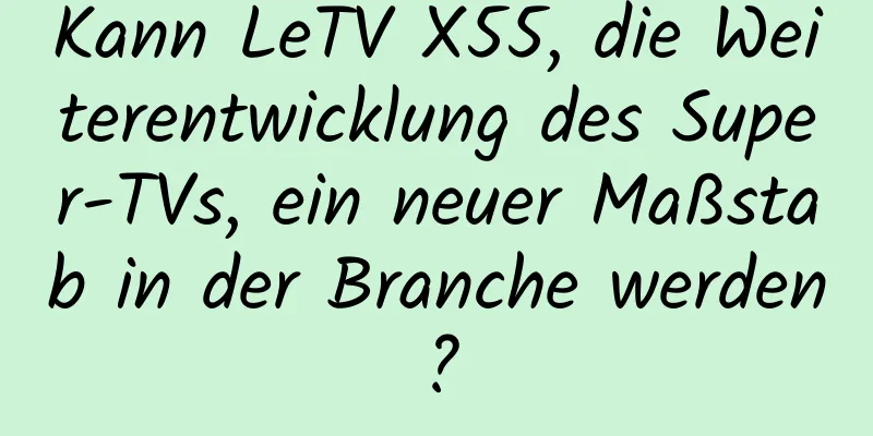Kann LeTV X55, die Weiterentwicklung des Super-TVs, ein neuer Maßstab in der Branche werden?