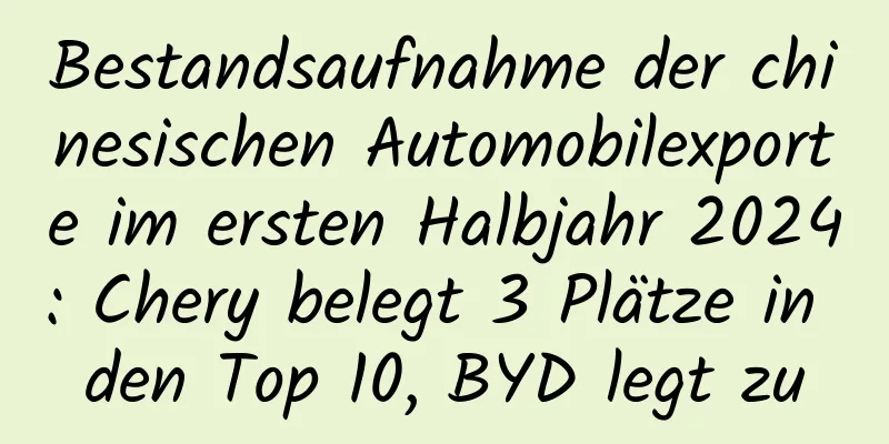 Bestandsaufnahme der chinesischen Automobilexporte im ersten Halbjahr 2024: Chery belegt 3 Plätze in den Top 10, BYD legt zu
