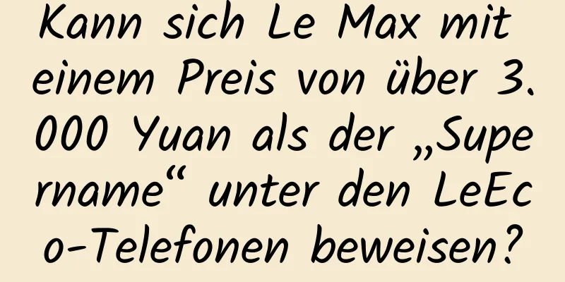 Kann sich Le Max mit einem Preis von über 3.000 Yuan als der „Supername“ unter den LeEco-Telefonen beweisen?
